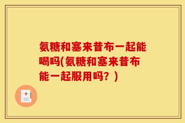 氨糖和塞来昔布一起能喝吗(氨糖和塞来昔布能一起服用吗？)