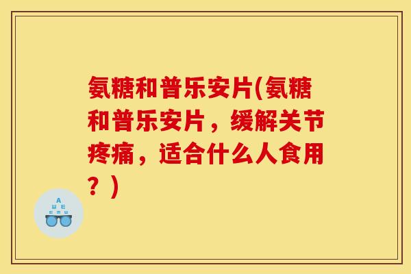 氨糖和普乐安片(氨糖和普乐安片，缓解关节疼痛，适合什么人食用？)