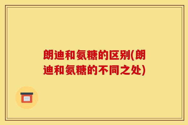 朗迪和氨糖的区别(朗迪和氨糖的不同之处)