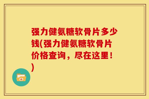 强力健氨糖软骨片多少钱(强力健氨糖软骨片价格查询，尽在这里！)