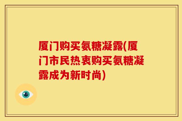 厦门购买氨糖凝露(厦门市民热衷购买氨糖凝露成为新时尚)-第1张图片-关节骑士 厦门购买氨糖凝露(厦门市民热衷购买氨糖凝露成为新时尚)-第1张图片-关节骑士
