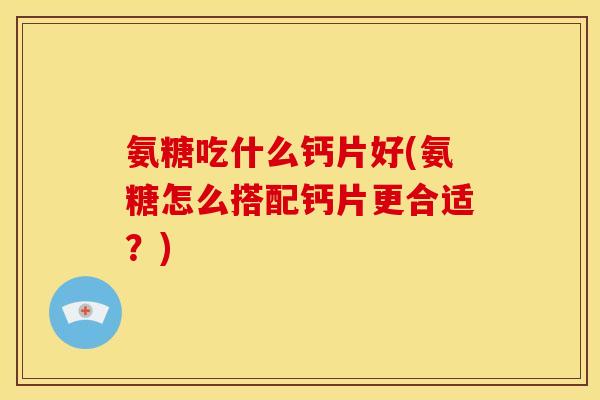 氨糖吃什么钙片好(氨糖怎么搭配钙片更合适？)
