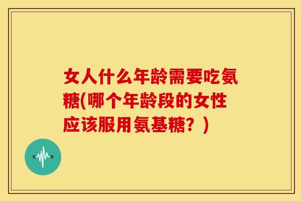 女人什么年龄需要吃氨糖(哪个年龄段的女性应该服用氨基糖？)