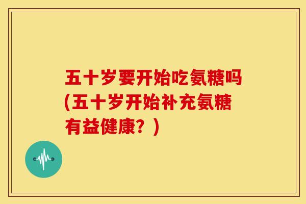 五十岁要开始吃氨糖吗(五十岁开始补充氨糖有益健康？)