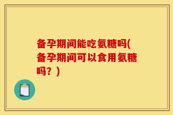 备孕期间能吃氨糖吗(备孕期间可以食用氨糖吗？)