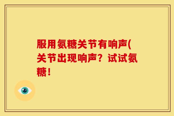 服用氨糖关节有响声(关节出现响声？试试氨糖！