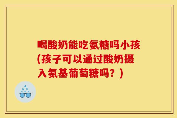 喝酸奶能吃氨糖吗小孩(孩子可以通过酸奶摄入氨基葡萄糖吗？)