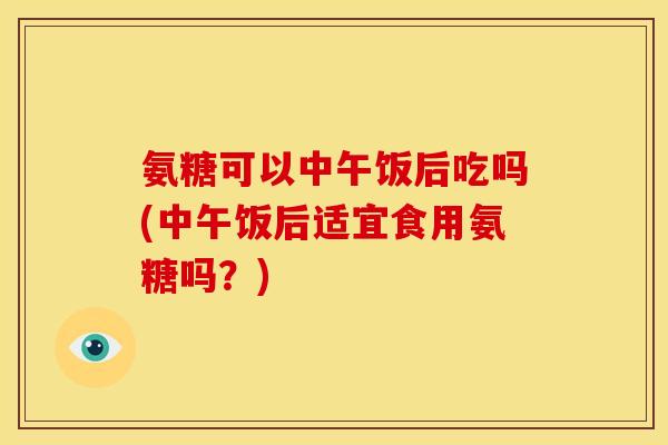 氨糖可以中午饭后吃吗(中午饭后适宜食用氨糖吗？)