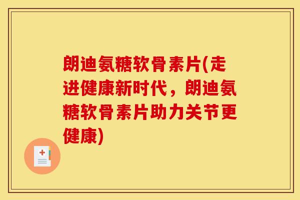 朗迪氨糖软骨素片(走进健康新时代，朗迪氨糖软骨素片助力关节更健康)