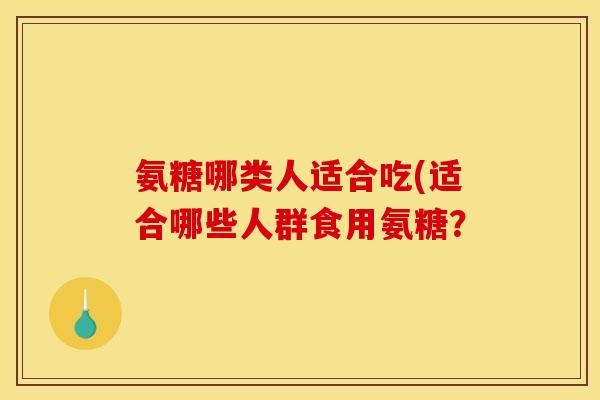 氨糖哪类人适合吃(适合哪些人群食用氨糖？