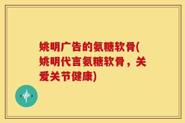 姚明广告的氨糖软骨(姚明代言氨糖软骨，关爱关节健康)
