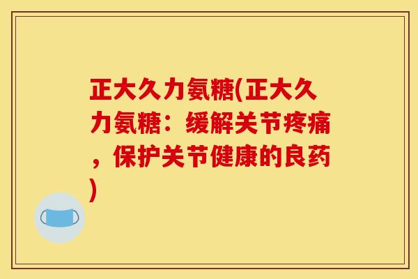 正大久力氨糖(正大久力氨糖：缓解关节疼痛，保护关节健康的良药)