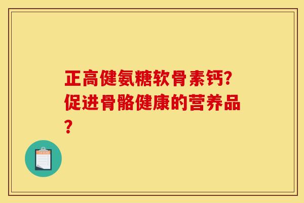 正高健氨糖软骨素钙？促进骨骼健康的营养品？