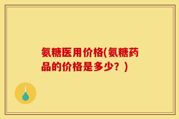 氨糖医用价格(氨糖药品的价格是多少？)