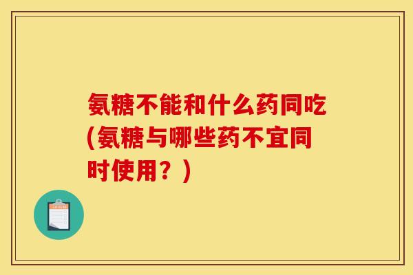 氨糖不能和什么药同吃(氨糖与哪些药不宜同时使用?)-第1张图片-关节骑士 氨糖不能和什么药同吃(氨糖与哪些药不宜同时使用?)-第1张图片-关节骑士