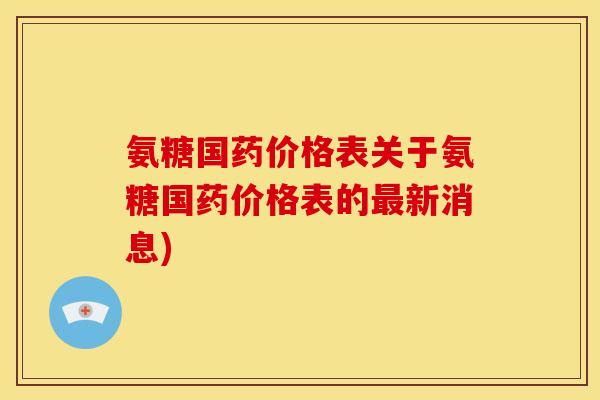 氨糖国药价格表关于氨糖国药价格表的最新消息)