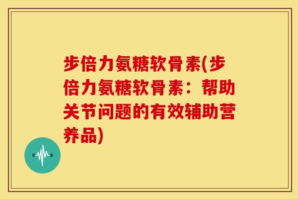 步倍力氨糖软骨素(步倍力氨糖软骨素：帮助关节问题的有效辅助营养品)