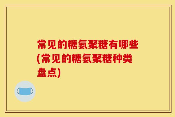 常见的糖氨聚糖有哪些(常见的糖氨聚糖种类盘点)