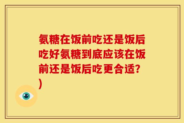 氨糖在饭前吃还是饭后吃好氨糖到底应该在饭前还是饭后吃更合适?)-第1张图片-关节骑士 氨糖在饭前吃还是饭后吃好氨糖到底应该在饭前还是饭后吃更合适?)-第1张图片-关节骑士