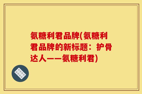 氨糖利君品牌(氨糖利君品牌的新标题：护骨达人——氨糖利君)