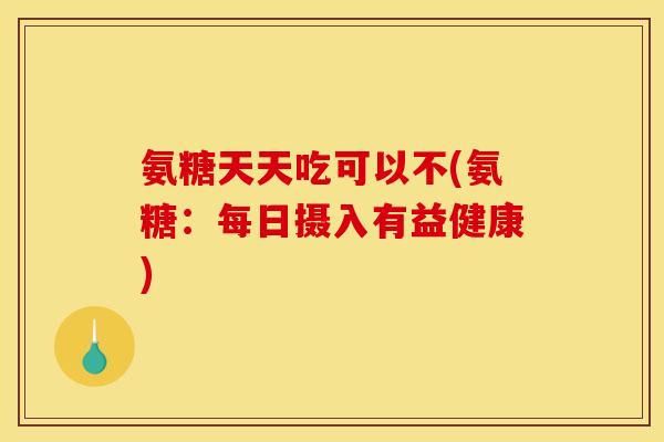 氨糖天天吃可以不(氨糖：每日摄入有益健康)
