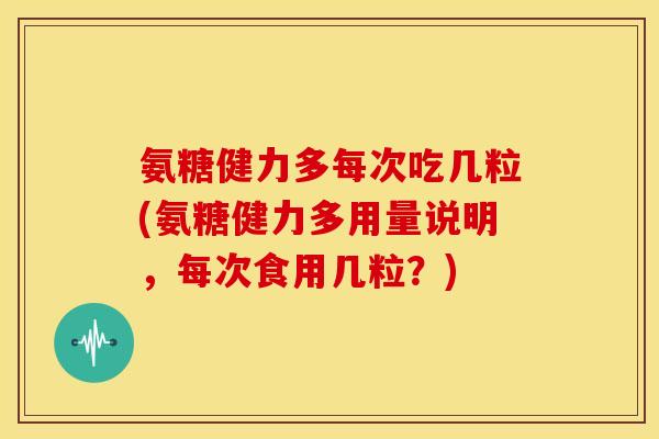 氨糖健力多每次吃几粒(氨糖健力多用量说明，每次食用几粒？)