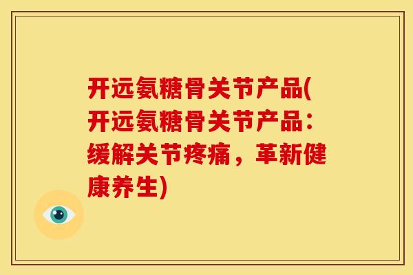 开远氨糖骨关节产品(开远氨糖骨关节产品：缓解关节疼痛，革新健康养生)