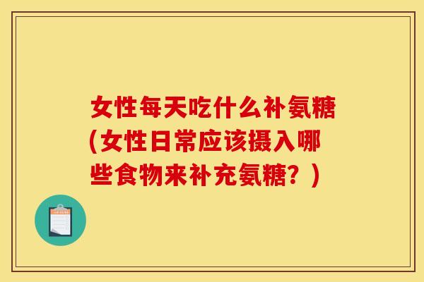 女性每天吃什么补氨糖(女性日常应该摄入哪些食物来补充氨糖？)