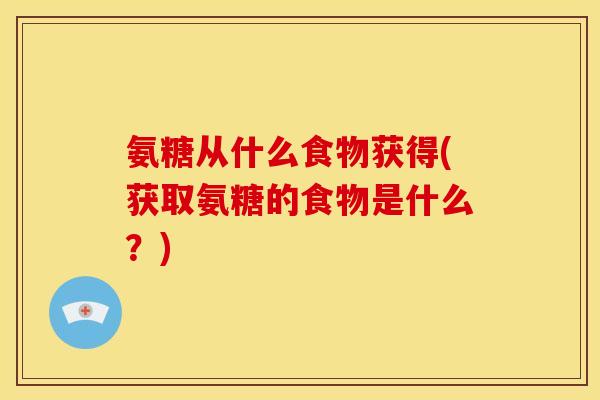 氨糖从什么食物获得(获取氨糖的食物是什么？)