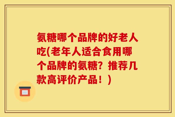 氨糖哪个品牌的好老人吃(老年人适合食用哪个品牌的氨糖？推荐几款高评价产品！)