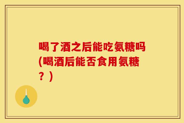 喝了酒之后能吃氨糖吗(喝酒后能否食用氨糖？)