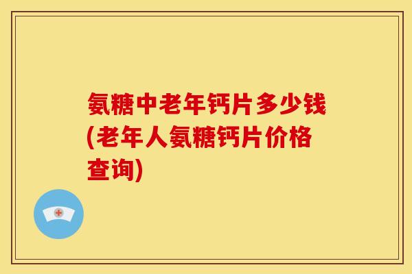 氨糖中老年钙片多少钱(老年人氨糖钙片价格查询)
