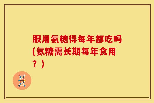 服用氨糖得每年都吃吗(氨糖需长期每年食用？)
