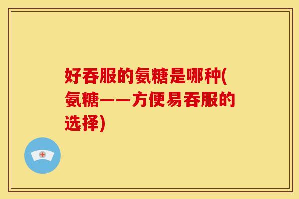 好吞服的氨糖是哪种(氨糖——方便易吞服的选择)