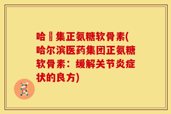 哈醫集正氨糖软骨素(哈尔滨医药集团正氨糖软骨素：缓解关节炎症状的良方)