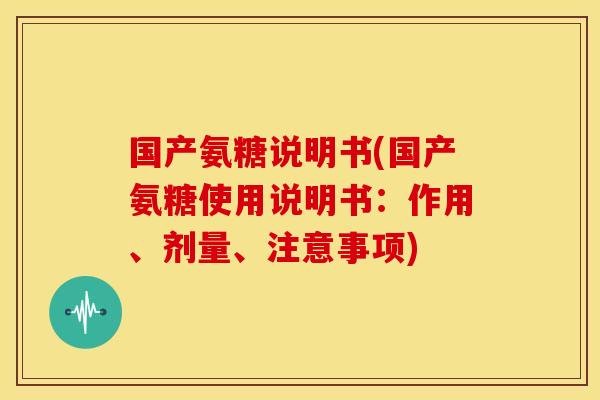 国产氨糖说明书(国产氨糖使用说明书：作用、剂量、注意事项)