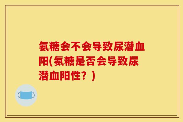 氨糖会不会导致尿潜血阳(氨糖是否会导致尿潜血阳性？)