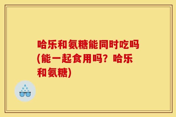 哈乐和氨糖能同时吃吗(能一起食用吗？哈乐和氨糖)