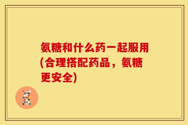 氨糖和什么药一起服用(合理搭配药品，氨糖更安全)-第1张图片-关节骑士