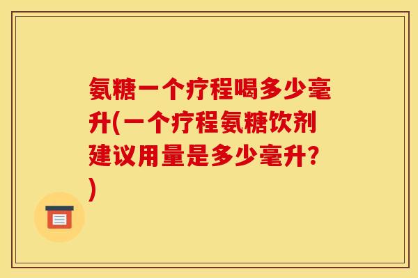 氨糖一个疗程喝多少毫升(一个疗程氨糖饮剂建议用量是多少毫升？)