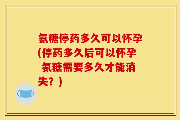 氨糖停药多久可以怀孕(停药多久后可以怀孕 氨糖需要多久才能消失？)