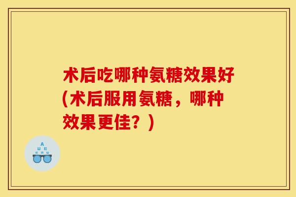 术后吃哪种氨糖效果好(术后服用氨糖，哪种效果更佳？)