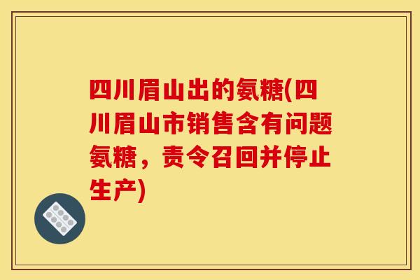 四川眉山出的氨糖(四川眉山市销售含有问题氨糖，责令召回并停止生产)-第1张图片-关节骑士