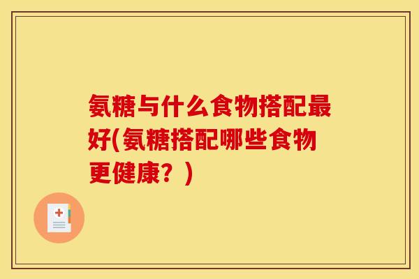 氨糖与什么食物搭配最好(氨糖搭配哪些食物更健康？)