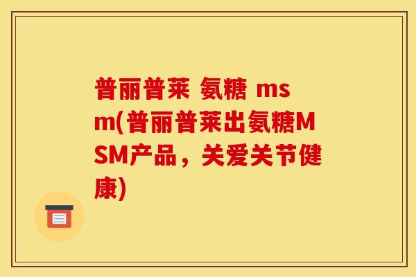 普丽普莱 氨糖 msm(普丽普莱出氨糖MSM产品，关爱关节健康)