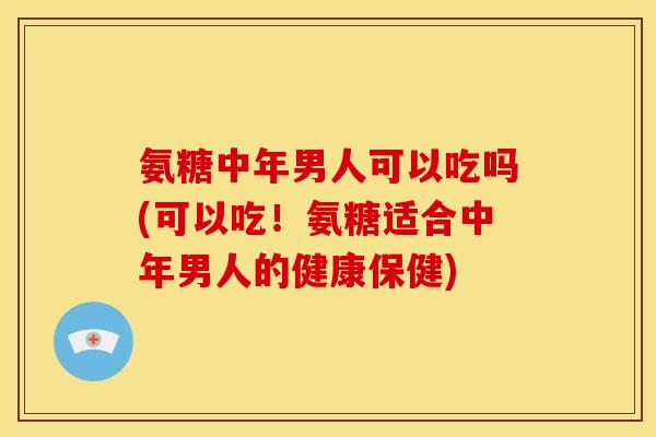 氨糖中年男人可以吃吗(可以吃！氨糖适合中年男人的健康保健)