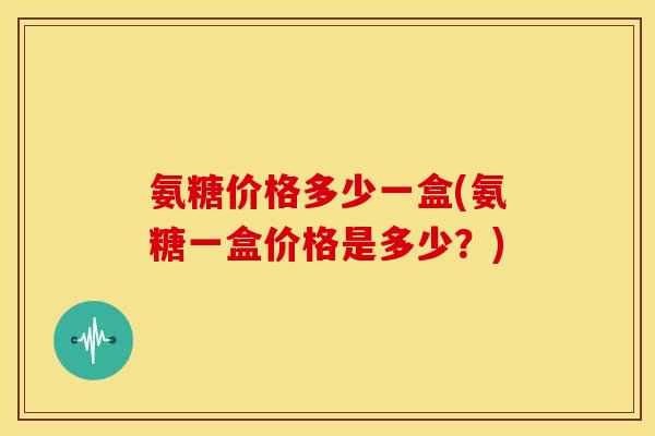 氨糖价格多少一盒(氨糖一盒价格是多少？)
