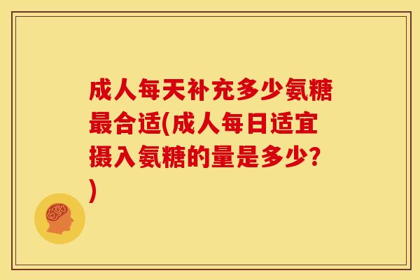成人每天补充多少氨糖最合适(成人每日适宜摄入氨糖的量是多少？)