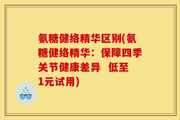 氨糖健络精华区别(氨糖健络精华：保障四季关节健康差异  低至1元试用)