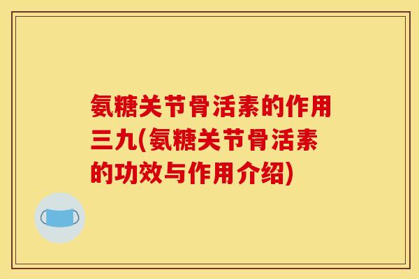 氨糖关节骨活素的作用三九(氨糖关节骨活素的功效与作用介绍)